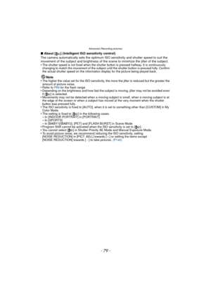 Page 79- 79 -
Advanced (Recording pictures)
∫About [ ] (Intelligent ISO sensitivity control)
The camera automatically sets the optimum ISO sensitivity and shutter speed to suit the 
movement of the subject and brightness of the scene to minimize the jitter of the subject.
•
The shutter speed is not fixed when the shutter button is pressed halfway. It is continuously 
changing to match the movement of the subject until the shutter button is pressed fully. Confirm 
the actual shutter speed on the information...