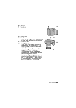 Page 1111(ENG) VQT2X16
30 Speaker
31 Lens barrel
32 Release lever
33 Tripod receptacle
•When you use a tripod, make sure the tripod 
is stable when the camera is attached to it.
34 Card/Battery door 
35 DC coupler cover
•When using an AC adaptor, ensure that 
the Panasonic DC coupler (DMW-DCC6; 
optional) and AC adaptor (DMW-AC8PP; 
optional) are used.
•Always use a genuine Panasonic AC 
adaptor (DMW-AC8PP; optional).
•We recommend you use a battery with 
sufficient battery power or the AC adaptor 
when...