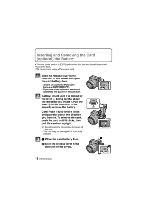 Page 16VQT2X16 (ENG)16
Inserting and Removing the Card 
(optional)/the Battery
•Turn the power switch to [OFF] and confirm that the lens barrel is retracted.•Close the flash.•We recommend using a Panasonic card.
Slide the release lever in the 
direction of the arrow and open 
the card/battery door.
•Always use genuine Panasonic 
batteries (DMW-BMB9PP).
•If you use other batteries, we cannot 
guarantee the quality of this product.
Battery: Insert until it is locked by 
the lever A being careful about 
the...