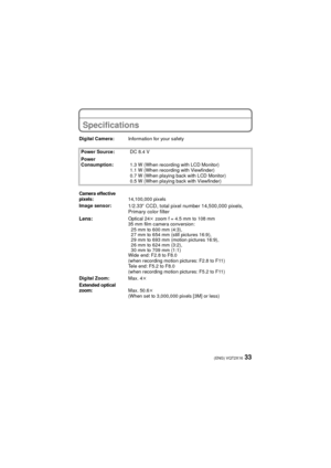 Page 3333(ENG) VQT2X16
OthersSpecifications
Digital Camera:Information for your safety
Power Source: DC 8.4 V
Power 
Consumption: 1.3 W (When recording with LCD Monitor)
1.1 W (When recording with Viewfinder)
0.7 W (When playing back with LCD Monitor)
0.5 W (When playing back with Viewfinder)
Camera effective 
pixels:14,100,000 pixels
Image sensor:
1/2.33q  CCD, total pixel number 14,500,000 pixels, 
Primary color filter
Lens:
Optical 24 k zoom f = 4.5 mm to 108 mm
35 mm film camera conversion:
25 mm to 600 mm...