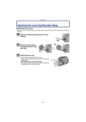 Page 11- 11 -
Preparation
PreparationAttaching the Lens Cap/Shoulder Strap
∫Attaching the Lens Cap
•When you turn the camera off or carry the camera, attach the lens cap to protect the surface of 
the lens.
Pass the string through the hole on the 
camera.
Pass the same string 
through the hole on the 
lens cap.
Attach the lens cap.
•Do not hang or swing around this unit.•Make sure to detach the lens cap when turning the 
power [ON].
•Be careful not to lose the lens cap.•Be careful that the lens cap string does...