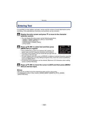 Page 103- 103 -
Recording
Entering Text
It is possible to enter babies’ and pets’ names and the names of travel destinations when 
recording. (Only alphabetical characters and symbols can be entered.)
Display the entry screen and press 4 to move to the character 
selection section.
•You can display the entry screen via the following operations.–[NAME] of [BABY1]/[BABY2] or [PET] in Scene Mode–[NAME] in [FACE RECOG.]–[LOCATION] in [TRAVEL DATE]–[TITLE EDIT]
Press  3/4/2/ 1 to select text and then press...