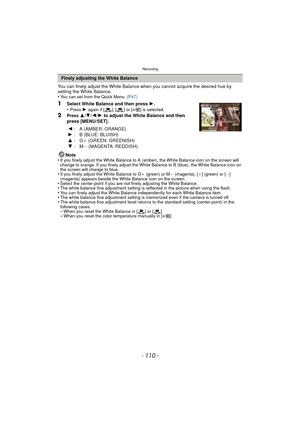 Page 110Recording
- 110 -
You can finely adjust the White Balance when you cannot acquire the desired hue by 
setting the White Balance.
•
You can set from the Quick Menu. (P47)
1Select White Balance and then press  1.
•Press  1 again if [ ], [ ] or [ ] is selected.
2Press 3/ 4/2/1  to adjust the White Balance and then 
press [MENU/SET].
Note
•
If you finely adjust the White Balance to A (amber), the White Balance icon on the screen will 
change to orange. If you finely adjust the White Balance to B (blue), the...