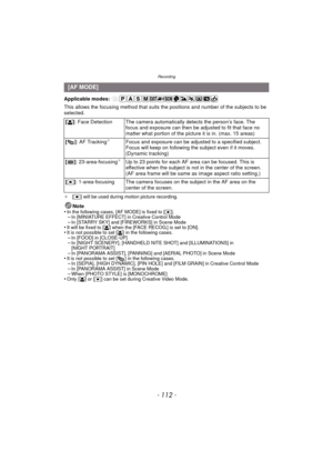 Page 112Recording
- 112 -
Applicable modes: 
This allows the focusing method that suits the positions and number of the subjects to be 
selected.
¢[Ø] will be used during motion picture recording.
Note
•In the following cases, [AF MODE] is fixed to [ Ø].–In [MINIATURE EFFECT] in Creative Control Mode–In [STARRY SKY] and [FIREWORKS] in Scene Mode•It will be fixed to [ š] when the [FACE RECOG.] is set to [ON].•It is not possible to set [ š] in the following cases.–In [FOOD] in [CLOSE-UP]–In [NIGHT SCENERY],...