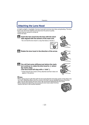 Page 13- 13 -
Preparation
Attaching the Lens Hood
In bright sunlight or backlight, the lens hood will minimize lens flare and ghosting. The lens 
hood cuts off excess lighting and improves the picture quality.
•
Check that the camera is turned off.•Close the flash.
Insert the lens hood into the lens with the short 
side aligned with the bottom of the main unit.
•Do not hold the lens hood in a way that twists or bends it.
Rotate the lens hood in the direction of the arrow.
You will feel some stiffness just...