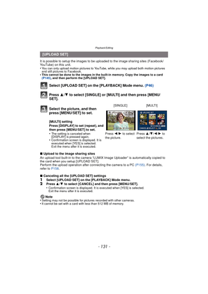 Page 131- 131 -
Playback/Editing
It is possible to setup the images to be uploaded to the image sharing sites (Facebook/
YouTube) on this unit.
•
You can only upload motion pictures to YouTube, while you may upload both motion pictures 
and still pictures to Facebook.
•This cannot be done to the images in the built-in memory. Copy the images to a card 
(P145), and then perform the [UPLOAD SET].
Select [UPLOAD SET] on the [PLAYBACK] Mode menu.  (P46)
Press  3/4 to select [SINGLE] or [MULTI] and then press [MENU/...