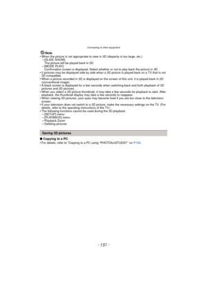 Page 151- 151 -
Connecting to other equipment
Note
•When the picture is not appropriate to view in 3D (disparity is too large, etc.)–[SLIDE SHOW]: 
The picture will be played back in 2D.
–[MODE PLAY]: 
Confirmation screen is displayed. Select whether or not to play back the picture in 3D.
•2 pictures may be displayed side by side when a 3D  picture is played back on a TV that is not 
3D compatible.
•When a picture recorded in 3D is displayed on the screen of this unit, it is played back in 2D 
(conventional...