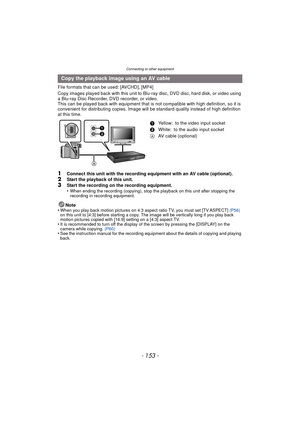 Page 153- 153 -
Connecting to other equipment
File formats that can be used: [AVCHD], [MP4]
Copy images played back with this unit to Blu-ray disc, DVD disc, hard disk, or video using 
a Blu-ray Disc Recorder, DVD recorder, or video.
This can be played back with equipment that is not compatible with high definition, so it is 
convenient for distributing copies. Image will be standard quality instead of high definition 
at this time.
1Connect this unit with the recording equipment with an AV cable...