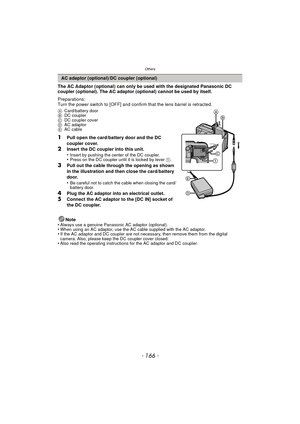 Page 166Others
- 166 -
The AC Adaptor (optional) can only be used with the designated Panasonic DC 
coupler (optional). The AC adaptor (optional) cannot be used by itself.
Preparations:
Turn the power switch to [OFF] and confirm that the lens barrel is retracted.
ACard/battery door
B DC coupler
C DC coupler cover
D AC adaptor
E AC cable
1Pull open the card/battery door and the DC 
coupler cover.
2Insert the DC coupler into this unit.
•Insert by pushing the center of the DC coupler.•Press on the DC coupler until...