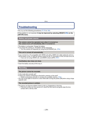 Page 179- 179 -
Others
Troubleshooting
First, try out the following procedures (P179 to 188) .
•
The battery is exhausted. Charge the battery.•If you leave the camera on,  the battery will be exhausted.
> Turn the camera off frequently by using the [ECONOMY] etc.  (P54)
•If you connect to a TV compatible with VIERA Link with a HDMI mini cable (optional) and turn 
off the power on the TV with the remote control for the TV, the power on this unit also turns off.
> If you are not using VIERA Link, set [VIERA Link]...
