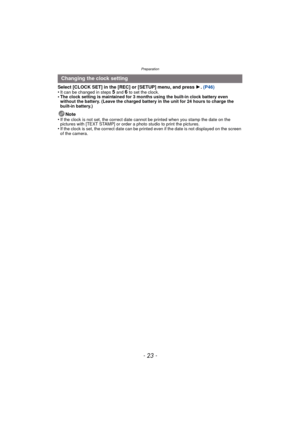 Page 23- 23 -
Preparation
Select [CLOCK SET] in the [REC] or [SETUP] menu, and press 1. (P46)
•It can be changed in steps 5 and 6 to set the clock.•The clock setting is maintained for 3 months using the built-in clock battery even 
without the battery. (Leave the charged battery  in the unit for 24 hours to charge the 
built-in battery.)
Note
•If the clock is not set, the correct date cannot be printed when you stamp the date on the 
pictures with [TEXT STAMP] or order a photo studio to print the pictures.
•If...