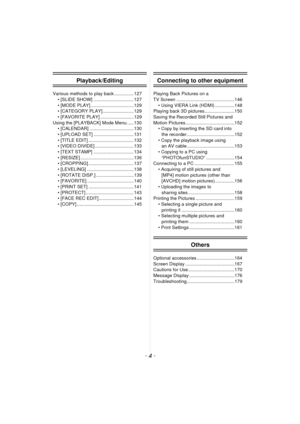 Page 4- 4 -
Playback/Editing
Various methods to play back ............... 127• [SLIDE SHOW] ............................... 127
• [MODE PLAY] ................................. 129
• [CATEGORY PLAY]........................ 129
• [FAVORITE PLAY] .......................... 129
Using the [PLAYBACK] Mode Menu ..... 130 • [CALENDAR] .................................. 130
• [UPLOAD SET] ............................... 131
• [TITLE EDIT] ................................... 132
• [VIDEO DIVIDE]...