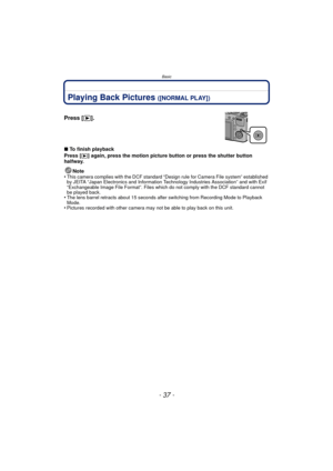 Page 37- 37 -
Basic
Playing Back Pictures ([NORMAL PLAY])
∫To finish playback
Press [
(] again, press the motion picture button or press the shutter button 
halfway.
Note
•
This camera complies with the DCF standard “D esign rule for Camera File system” established 
by JEITA “Japan Electronics and Information Technology Industries Association” and with Exif 
“Exchangeable Image File Format”. Files which do not comply with the DCF standard cannot 
be played back.
•The lens barrel retracts about 15 seconds after...
