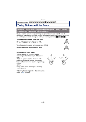Page 62Recording
- 62 -
Applicable modes: 
Taking Pictures with the Zoom
You can zoom-in to make people and objects appear closer or zoom-out to record 
landscapes in wide angle. To make subjects appear even closer (maximum of 46.9k ), do 
not set the picture size to the highest setting for each aspect ratio ( X/Y /W /).
∫ Changing the zoom speed
You can operate the zoom at 2 speeds 
depending on the rotation angle of the zoom 
lever.
The zoom speed becomes slower when the 
rotation angle is small and the zoom...