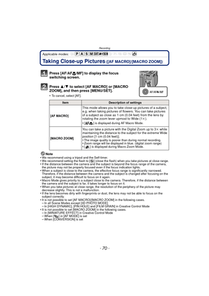 Page 70Recording
- 70 -
Applicable modes: 
Taking Close-up Pictures ([AF MACRO]/[MACRO ZOOM])
Press [AF/AF#/MF] to display the focus 
switching screen.
Press  3/4 to select [AF MACRO] or [MACRO 
ZOOM], and then press [MENU/SET].
•To cancel, select [AF].
Note
•We recommend using a tripod and the Self-timer.•We recommend setting the flash to [ Œ] (close the flash) when you take pictures at close range.•If the distance between the camera and the subject is beyond the focus range of the camera, 
the picture may not...