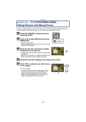 Page 71- 71 -
Recording
Applicable modes: 
Taking Pictures with Manual Focus
Use this function when you want to fix the focus or when the distance between the lens 
and the subject is determined and you do not want to activate Auto Focus.
Press [AF/AF #/MF] to display the focus 
switching screen.
Press  3/4 to select [MF] and then press 
[MENU/SET].
•To cancel, select [AF].•[MF] is displayed in the upper left of the screen while 
in Manual Focus Mode.
Press the rear dial a few times to enable 
the Manual Focus...