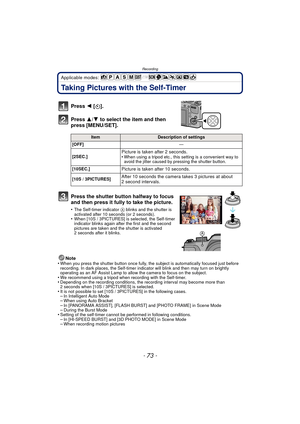 Page 73- 73 -
Recording
Applicable modes: 
Taking Pictures with the Self-Timer
Note
•When you press the shutter button once fully, the subject is automatically focused just before 
recording. In dark places, the Self-timer indi cator will blink and then may turn on brightly 
operating as an AF Assist Lamp to allow the camera to focus on the subject.
•We recommend using a tripod when recording with the Self-timer.•Depending on the recording conditions, the recording interval may become more than 
2 seconds when...