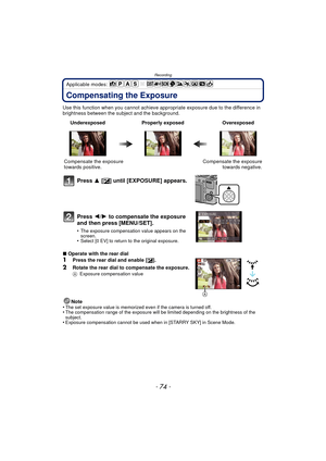 Page 74Recording
- 74 -
Applicable modes: 
Compensating the Exposure
Use this function when you cannot achieve appropriate exposure due to the difference in 
brightness between the subject and the background.
∫ Operate with the rear dial
1Press the rear dial and enable [ È].
2Rotate the rear dial to compensate the exposure.A Exposure compensation value
Note
•The set exposure value is memorized even if the camera is turned off.•The compensation range of the exposure will be limited depending on the brightness of...