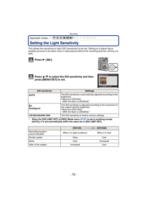Page 76Recording
- 76 -
Applicable modes: 
Setting the Light Sensitivity
This allows the sensitivity to light (ISO sensitivity) to be set. Setting to a higher figure 
enables pictures to be taken even in dark plac es without the resulting pictures coming out 
dark.
Press  1 [].
Press  3/4 to select the ISO sensitivity and then 
press [MENU/SET] to set.
¢ When the [ISO LIMIT SET] of [REC] Mode menu  (P107) is set to anything except 
[AUTO], it is set automatically within the value set in [ISO LIMIT SET].
ISO...