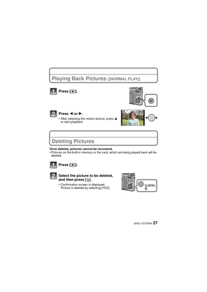 Page 2727(ENG) VQT3R28
Playing Back Pictures ([NORMAL PLAY])
Press 2 or 1.
•After selecting the motion picture, press  3 
to start playback.
Deleting Pictures
Once deleted, pictures cannot be recovered.•Pictures on the built-in memory or the card, which are being played back will be 
deleted.
Press [ (].
Press [
(].
Select the picture to be deleted, 
and then press [ ‚].
•Confirmation screen is displayed.
Picture is deleted by selecting [YES].
VQT3R28~Body1_eng.fm  27 ページ  ２０１１年７月４日　月曜日　午後７時５６分 