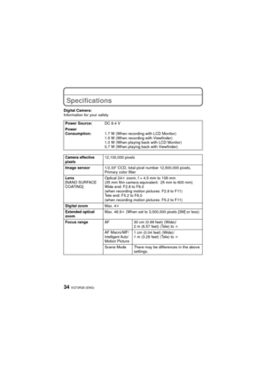 Page 34VQT3R28 (ENG)34
OthersSpecifications
Digital Camera:
Information for your safetyPower Source: DC 8.4 V
Power 
Consumption: 1.7 W (When recording with LCD Monitor)
1.5 W (When recording with Viewfinder)
1.0 W (When playing back with LCD Monitor)
0.7 W (When playing back with Viewfinder)
Camera effective 
pixels12,100,000 pixels
Image sensor 1/2.33q CCD, total pixel number 12,500,000 pixels, 
Primary color filter
Lens
[NANO SURFACE 
COATING] Optical 24
k zoom, f = 4.5 mm to 108 mm
(35 mm film camera...