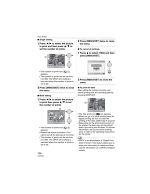 Page 106Menu Settings
106VQT0X92
wSingle setting
1Press  to select the picture 
to print and then press 
 to 
set the number of prints.
• The number of prints icon [ ] 
appears.
• The number of prints can be set from 
0 to 999. The DPOF print setting is 
canceled when the number of prints is 
set to [0].
2Press [MENU/SET] twice to close 
the menu.
wMulti setting
1Press  to select the picture 
to print then press 
 to set 
the number of prints.
• The number of prints icon [ ]
appears.
• Repeat the...