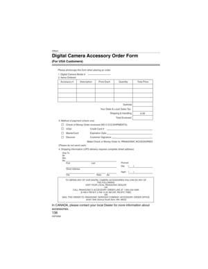 Page 136Others
136VQT0X92
Digital Camera Accessory Order Form
(For USA Customers)
In CANADA, please contact your local Dealer for more information about      
accessories.
TO OBTAIN ANY OF OUR DIGITAL CAMERA ACCESSORIES YOU CAN DO ANY OF  
THE FOLLOWING:  
VISIT YOUR LOCAL PANASONIC DEALER  
OR
CALL PANASONIC’S ACCESSORY ORDER LINE AT 1-800-332-5368  
[6 AM-5 PM M-F, 6 AM-10:30 AM SAT, PACIFIC TIME]  
OR
MAIL THIS ORDER TO: PANASONIC SERVICES COMPANY ACCESSORY ORDER OFFICE  
20421 84th Avenue South Kent, WA....