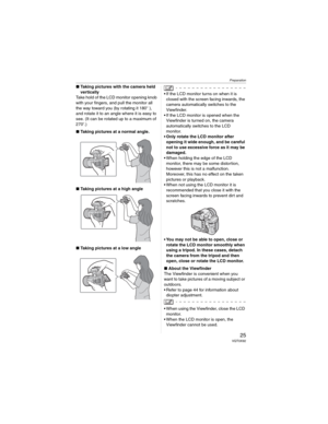 Page 25Preparation
25 VQT0X92
wTaking pictures with the camera held 
vertically
Take hold of the LCD monitor opening knob 
with your fingers, and pull the monitor all 
the way toward you (by rotating it 180Q ), 
and rotate it to an angle where it is easy to 
see. (It can be rotated up to a maximum of 
270Q.)
wTaking pictures at a normal angle.
wTaking pictures at a high angle
wTaking pictures at a low angle
• If the LCD monitor turns on when it is 
closed with the screen facing inwards, the 
camera...
