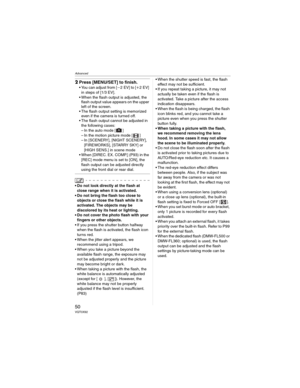 Page 50Advanced
50VQT0X92
2Press [MENU/SET] to finish.
• You can adjust from [L2 EV] to [K2EV] 
in steps of [1/3 EV].
• When the flash output is adjusted, the 
flash output value appears on the upper 
left of the screen.
• The flash output setting is memorized 
even if the camera is turned off.
• The flash output cannot be adjusted in 
the following cases:
– In the auto mode [ ]
– In the motion picture mode [ ]
– In [SCENERY], [NIGHT SCENERY], 
[FIREWORKS], [STARRY SKY] or 
[HIGH SENS.] in scene mode
• When...