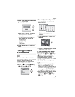 Page 63Advanced
63 VQT0X92
5Press  to select [YES] and then 
press [MENU/SET].
• When [YES] is selected, the settings 
that were previously stored are 
overwritten.
• You cannot save the following menu 
items because they affect all the 
recording modes.
- [CLOCK SET]
- [RESET]
- [NO.RESET].
6Press [MENU/SET] to close the 
menu.
Taking pictures in 
Custom mode
You can select one of your own custom 
settings to suit the picture-taking conditions 
and other factors from among the 
registered patterns you have...