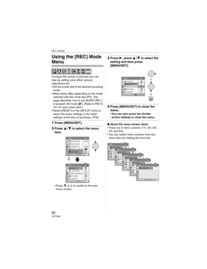 Page 82Menu Settings
82VQT0X92
Menu Settings
Using the [REC] Mode 
Menu
Increase the variety of pictures you can 
take by setting color effect, picture 
adjustment etc.
• Set the mode dial to the desired recording 
mode.
• Menu items differ depending on the mode 
selected with the mode dial (P6). This 
page describes how to set [AUDIO REC.] 
in program AE mode [ ]. (Refer to P83  to 
101 for each menu item.)
• Select [RESET] in the [SETUP] menu to 
return the menu settings to the initial 
settings at the time...
