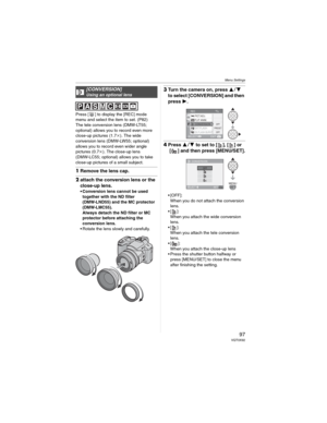 Page 97Menu Settings
97 VQT0X92
Press [ ] to display the [REC] mode 
menu and select the item to set. (P82)
The tele conversion lens (DMW-LT55; 
optional) allows you to record even more 
close-up pictures (1.7M). The wide 
conversion lens (DMW-LW55; optional) 
allows you to record even wider angle 
pictures (0.7M). The close-up lens 
(DMW-LC55; optional) allows you to take 
close-up pictures of a small subject.
1Remove the lens cap.
2attach the conversion lens or the 
close-up lens.
• Conversion lens cannot be...