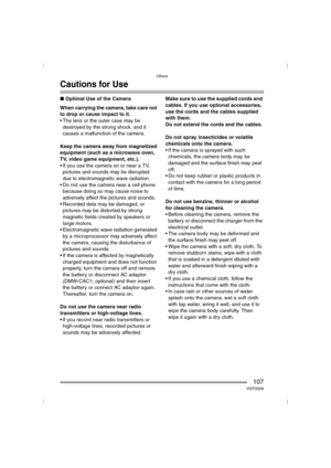 Page 107Others
107VQT0Q09
Cautions for Use
∫Optimal Use of the Camera
When carrying the camera, take care not 
to drop or cause impact to it.
 The lens or the outer case may be 
destroyed by the strong shock, and it 
causes a malfunction of the camera.
Keep the camera away from magnetized 
equipment (such as a microwave oven, 
TV, video game equipment, etc.).
 If you use the camera on or near a TV, 
pictures and sounds may be disrupted 
due to electromagnetic wave radiation.
 Do not use the camera near a cell...
