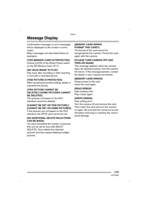 Page 109Others
109VQT0Q09
Message Display
Confirmation messages or error messages 
will be displayed on the screen in some 
cases.
Major messages are described below as 
examples.
[THIS MEMORY CARD IS PROTECTED]
Unlock [LOCK] of the Write-Protect switch 
on the SD Memory Card. (P17)
[NO VALID IMAGE TO PLAY]
Play back after recording or after inserting 
a card with a recorded picture.
[THIS PICTURE IS PROTECTED]
After canceling the protect setting, delete or 
overwrite the picture.
[THIS PICTURE CANNOT BE...