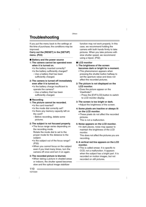 Page 110Others
110VQT0Q09
Troubleshooting
If you put the menu back to the settings at 
the time of purchase, the conditions may be 
improved.
Carry out the [RESET] in the [SETUP] 
menu. (P23)
∫Battery and the power source
1: The camera cannot be operated even 
when it is turned on.
 Is the battery inserted correctly?
 Is the battery sufficiently charged?
– Use a battery that has been 
sufficiently charged.
2: The camera is turned off immediately 
even after it is turned on.
 Is the battery charge insufficient...