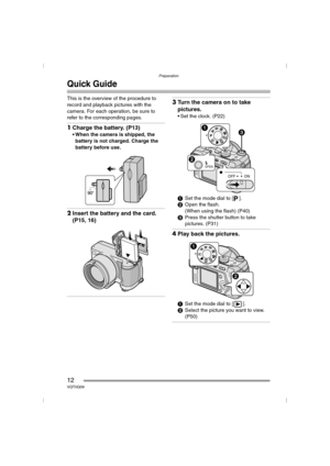 Page 12Preparation
12VQT0Q09
Quick Guide
This is the overview of the procedure to 
record and playback pictures with the 
camera. For each operation, be sure to 
refer to the corresponding pages.
1Charge the battery. (P13)
 When the camera is shipped, the 
battery is not charged. Charge the 
battery before use.
2Insert the battery and the card. 
(P15, 16)
3Turn the camera on to take 
pictures.
 Set the clock. (P22)
1Set the mode dial to [ ].
2Open the flash.
(When using the flash) (P40)
3Press the shutter...