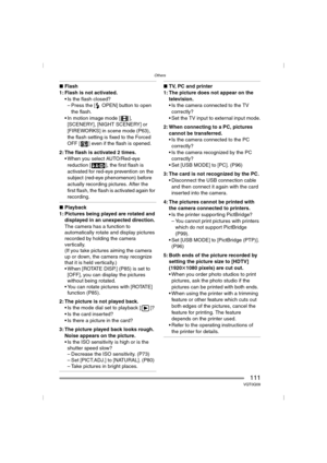 Page 111Others
111VQT0Q09
∫Flash
1: Flash is not activated.
 Is the flash closed?
– Press the [ OPEN] button to open 
the flash.
 In motion image mode [ ], 
[SCENERY], [NIGHT SCENERY] or 
[FIREWORKS] in scene mode (P63), 
the flash setting is fixed to the Forced 
OFF [ ] even if the flash is opened.
2: The flash is activated 2 times.
 When you select AUTO/Red-eye 
reduction [ ], the first flash is 
activated for red-eye prevention on the 
subject (red-eye phenomenon) before 
actually recording pictures. After...