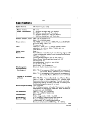 Page 113Others
113VQT0Q09
Specifications
Digital Camera:Information for your safety 
Camera Effective pixels:DMC-FZ5: 5,000,000 pixels
DMC-FZ4: 4,000,000 pixels
Image sensor:1/2.5q CCD, total pixel number 5,360,000 pixels (DMC-FZ5)/
4,230,000 pixels (DMC-FZ4)
Primary color filter
Lens:Optical 12kzoom, fl6 – 72 mm (35 mm film camera 
equivalent: 36 – 432 mm (DMC-FZ5)/35 – 420 mm 
(DMC-FZ4)/F2.8 – F3.3
Digital zoom:Max. 4k
Focus:Normal/Macro, 9-area-focusing/3-area-focusing (high speed)/
1-area-focusing (high...