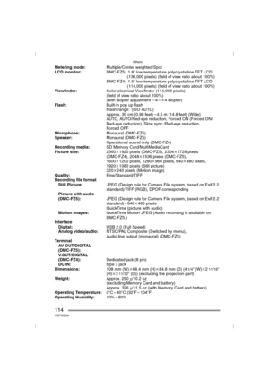 Page 114Others
114VQT0Q09
Metering mode:Multiple/Center weighted/Spot
LCD monitor:DMC-FZ5: 1.8qlow-temperature polycrystalline TFT LCD 
(130,000 pixels) (field of view ratio about 100%)
DMC-FZ4: 1.5qlow-temperature polycrystalline TFT LCD 
(114,000 pixels) (field of view ratio about 100%)
Viewfinder:Color electrical Viewfinder (114,000 pixels)
(field of view ratio about 100%)
(with diopter adjustment j4–i4 diopter)
Flash:Built-in pop up flash
Flash range: (ISO AUTO)
Approx. 30 cm (0.98 feet) – 4.5 m (14.8 feet)...