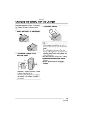 Page 13Preparation
13VQT0Q09
Charging the Battery with the Charger
When the camera is shipped, the battery is 
not charged. Charge the battery before 
use.
1Attach the battery to the charger.
2Connect the charger to the 
electrical outlet.
 When the [CHARGE] indicator A lights 
in green, charging starts.
 When the [CHARGE] indicator A turns 
off (in about 120 minutes), charging is 
completed.
3Detach the battery.
 After charging is completed, be sure to 
disconnect the charger from the electrical 
outlet.
...