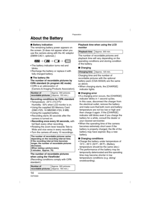 Page 14Preparation
14VQT0Q09
About the Battery
∫Battery indication
The remaining battery power appears on 
the screen. [It does not appear when you 
use the camera along with the AC adaptor 
(DMW-CAC1; optional).]
 The battery indication turns red and 
blinks.
 Recharge the battery or replace it with 
fully charged battery.
∫The battery life
The number of recordable pictures by 
CIPA standard (In program AE mode)
 CIPA is an abbreviation of 
[Camera & Imaging Products Association].
Recording conditions by...