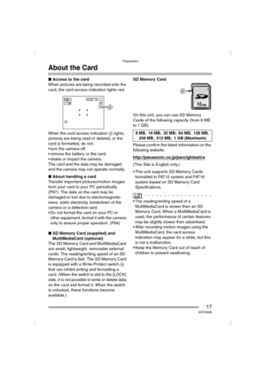 Page 17Preparation
17VQT0Q09
About the Card
∫Access to the card
When pictures are being recorded onto the 
card, the card access indication lights red.
When the card access indication A lights, 
pictures are being read or deleted, or the 
card is formatted, do not:
 turn the camera off.
 remove the battery or the card.
 shake or impact the camera.
The card and the data may be damaged 
and the camera may not operate normally.
∫About handling a card
Transfer important pictures/motion images 
from your card to...