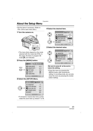 Page 23Preparation
23VQT0Q09
About the Setup Menu
 Set the items if necessary. (Refer to 
P24 – 26 for each menu item.)
1Turn the camera on.
 The menu items depend on the mode 
selected with the mode dial (P30). In 
this page, the items in program AE 
mode [ ] are indicated.
2Press the [MENU] button.
3Select the [SETUP] Menu.
 To forward or reverse the menu screen 
rotate the zoom lever A toward T or W.
4Select the desired item.
5Select the desired value.
 Close the menu by pressing the 
[MENU] button after...