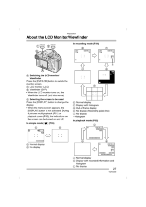 Page 27Preparation
27VQT0Q09
About the LCD Monitor/Viewfinder
1Switching the LCD monitor/
Viewfinder
Press the [EVF/LCD] button to switch the 
monitor screen.
ALCD monitor (LCD)
BViewfinder (EVF)
 When the LCD monitor turns on, the 
Viewfinder turns off (and vice versa).
2Selecting the screen to be used
Press the [DISPLAY] button to change the 
display.
 When the menu screen appears, the 
[DISPLAY] button is not activated. During 
9 pictures multi playback (P51) or 
playback zoom (P52), the indications on...