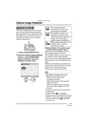 Page 47Recording pictures (basic)
47VQT0Q09
Optical Image Stabilizer
This mode recognizes and compensates 
jitter. You can reduce blurring caused by 
jitter especially when you take pictures with 
the optical zoom set to Tele or when you 
take pictures indoors where the shutter 
speed is slowed down.
A:Optical image stabilizer button
1Press the optical image stabilizer 
button A until [STABILIZER] 
appears and then select the 
stabilizer function mode.
∫Demonstration of the optical image 
stabilizer...