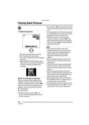 Page 50Playback (basic)
50VQT0Q09
Playback (basic)
Playing Back Pictures
1Select the picture.
2: Play back the previous picture.
 1: Play back the next picture.
 The last recorded picture will be played 
back first.
 When [ROTATE DISP.] (P85) is set to  [ON], pictures recorded by holding the 
camera vertically are played back 
vertically.
∫ Fast forwarding/Fast rewinding
When you keep pressing  2/1 during 
playback, the file number and the page 
number are updated. If you release  2/1  
when the number of...