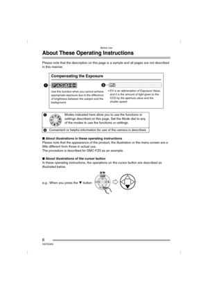 Page 6Before Use
6VQT0Q09
About These Operating Instructions
Please note that the description on this page is a sample and all pages are not described 
in this manner.
∫About illustrations in these operating instructions
Please note that the appearance of the product, the illustration or the menu screen are a 
little different from those in actual use.
The procedure is described for DMC-FZ5 as an example.
∫About illustrations of the cursor button
In these operating instructions, the operations on the cursor...