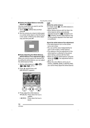 Page 72Recording Menu Settings
72VQT0Q09
∫Setting the White Balance manually 
(White set )
Use this mode when you want to set the 
white balance manually.
1Set to [ ] (White Set) and then 
press 1.
2Aim the camera at a sheet of white paper 
or a similar white object so that the frame 
in the center is filled by the white object 
only and then press 1.
∫Finely Adjusting the White Balance 
(White Balance Fine Adjustment )
When you cannot acquire the desired hue 
by setting the white balance, you can adjust 
the...