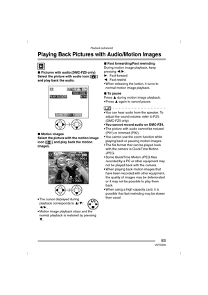 Page 83Playback (advanced)
83VQT0Q09
Playback (advanced)
Playing Back Pictures with Audio/Motion Images
∫Pictures with audio (DMC-FZ5 only)
Select the picture with audio icon [ ] 
and play back the audio.
∫ Motion images
Select the picture with the motion image 
icon [ ] and play back the motion 
images.
 The cursor displayed during  playback corresponds to  3/4/
2 /1 .
 Motion image playback stops and the  normal playback is restored by pressing 
4 . ∫
Fast forwarding/Fast rewinding
During motion image...