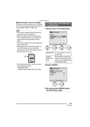 Page 89Playback (advanced)
89VQT0Q09
∫Multi setting/To cancel all settings
Perform the same operation as in “Setting 
the Picture to be Printed and the Number of 
Prints [DPOF PRINT]”. (P86 – 88)
 If you want to delete protected pictures, 
cancel the protect setting first.
 While this feature protects the pictures 
from accidental erasure, formatting the 
card will permanently delete all data. 
(P94)
 The protect setting may not be effective in 
other equipment.
 Sliding the Card Write-Protect switch A 
on...